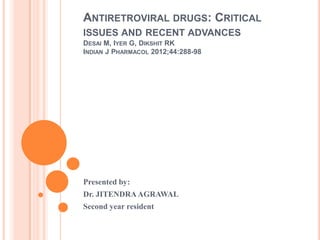 ANTIRETROVIRAL DRUGS: CRITICAL
ISSUES AND RECENT ADVANCES
DESAI M, IYER G, DIKSHIT RK
INDIAN J PHARMACOL 2012;44:288-98

Presented by:
Dr. JITENDRA AGRAWAL
Second year resident

 