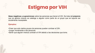 Estigma por VIH
Ideas negativas y suposiciones sobre las personas que tienen el VIH. Se trata del prejuicio
que se genera cuando se cataloga a alguien como parte de un grupo que se supone ser
socialmente inaceptable.
Ejemplos:
•Creer que solo ciertos grupos de personas pueden contraer el VIH.
•Juzgar moralmente a las personas.
•Sentir que alguien merece contraer el VIH debido a las decisiones que toma.
 