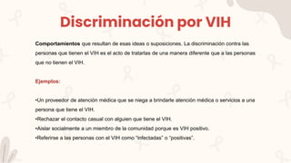 Discriminación por VIH
Comportamientos que resultan de esas ideas o suposiciones. La discriminación contra las
personas que tienen el VIH es el acto de tratarlas de una manera diferente que a las personas
que no tienen el VIH.
Ejemplos:
•Un proveedor de atención médica que se niega a brindarle atención médica o servicios a una
persona que tiene el VIH.
•Rechazar el contacto casual con alguien que tiene el VIH.
•Aislar socialmente a un miembro de la comunidad porque es VIH positivo.
•Referirse a las personas con el VIH como “infectadas” o “positivas”.
 