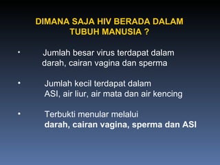 Jumlah besar virus terdapat dalam   darah, cairan vagina dan sperma Jumlah kecil terdapat dalam   ASI, air liur, air mata dan air kencing Terbukti menular melalui   darah, cairan vagina, sperma dan ASI DIMANA SAJA HIV BERADA DALAM TUBUH MANUSIA ? 