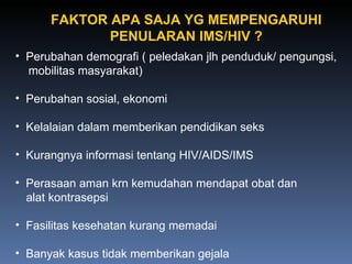 Perubahan demografi ( peledakan jlh penduduk/ pengungsi, mobilitas masyarakat) Perubahan sosial, ekonomi Kelalaian dalam memberikan pendidikan seks  Kurangnya informasi tentang HIV/AIDS/IMS Perasaan aman krn kemudahan mendapat obat dan alat kontrasepsi Fasilitas kesehatan kurang memadai Banyak kasus tidak memberikan gejala FAKTOR APA SAJA YG MEMPENGARUHI PENULARAN IMS/HIV ? 