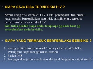 SIAPA SAJA BISA TERINFEKSI HIV ? Semua orang bisa terinfeksi HIV  ( laki, perempuan , tua, muda, kaya, miskin, berpendidikan atau tidak, apabila orang tersebut  berperilaku berisiko tertular HIV. Jadi tidak perduli siapa anda, tetapi apa yg anda buat yg  menyebabkan anda berisiko. SIAPA YANG TERMASUK BERPERILAKU BERISIKO ? 1.  Sering ganti pasangan seksual / multi partner (contoh WTS,    Pelanggan) tanpa menggunakan kondom 2.  Pasien IMS 3.  Menggunakan jarum suntik atau alat tusuk bergantian ( tidak steril) 