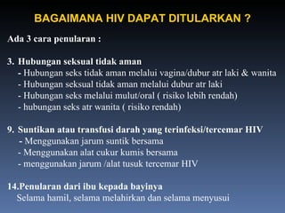 Ada 3 cara penularan : Hubungan seksual tidak aman -  Hubungan seks tidak aman melalui vagina/dubur atr laki & wanita - Hubungan seksual tidak aman melalui dubur atr laki - Hubungan seks melalui mulut/oral ( risiko lebih rendah) - hubungan seks atr wanita ( risiko rendah) Suntikan atau transfusi darah yang terinfeksi/tercemar HIV -  Menggunakan jarum suntik bersama - Menggunakan alat cukur kumis bersama - menggunakan jarum /alat tusuk tercemar HIV Penularan dari ibu kepada bayinya Selama hamil, selama melahirkan dan selama menyusui BAGAIMANA HIV DAPAT DITULARKAN ? 