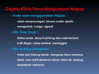 Gejala Klinis Penyalahgunaan Napza -  Pada saat menggunakan Napza  : Jalan sempoyongan, bicara cadel, apatis,  mengantuk, curiga, agresif -  Bila Over Dosis : Nafas sesak, denyut jantung dan nadi lambat,  kulit dingin, nafas lambat, meninggal -  Bila sedang ketagihan :   mata dan hidung berair, menguap terus menerus,  diare, rasa sakit diseluruh tubuh, takut air, kejang,  kesadaran menurun 