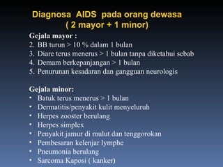 Gejala mayor : BB turun > 10 % dalam 1 bulan Diare terus menerus > 1 bulan tanpa diketahui sebab Demam berkepanjangan > 1 bulan Penurunan kesadaran dan gangguan neurologis Gejala minor: Batuk terus menerus > 1 bulan Dermatitis/penyakit kulit menyeluruh Herpes zooster berulang Herpes simplex Penyakit jamur di mulut dan tenggorokan Pembesaran kelenjar lymphe Pneumonia berulang Sarcoma Kaposi ( kanker ) Diagnosa  AIDS  pada orang dewasa ( 2 mayor + 1 minor) 