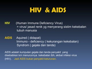 HIV  & AIDS HIV   (Human Immune Deficiency Virus) = virus/ jasad renik yg menyerang sistim kekebalan  tubuh manusia  AIDS   Aquired ( didapat)   Immuno - deficiency ( kekurangan kekebalan) Syndrom ( gejala dan tanda) AIDS adalah kumpulan gejala dan tanda penyakit  yang disebabkan krn menurunnya  kekebalan tbh, akibat infeksi virus (HIV).  Jadi AIDS bukan penyakit keturunan . 