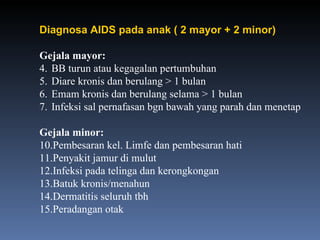 Diagnosa AIDS pada anak ( 2 mayor + 2 minor) Gejala mayor: BB turun atau kegagalan pertumbuhan Diare kronis dan berulang > 1 bulan Emam kronis dan berulang selama > 1 bulan Infeksi sal pernafasan bgn bawah yang parah dan menetap Gejala minor: Pembesaran kel. Limfe dan pembesaran hati Penyakit jamur di mulut Infeksi pada telinga dan kerongkongan Batuk kronis/menahun Dermatitis seluruh tbh  Peradangan otak 