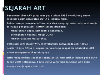 SEJARAH ART Penemuan obat ARV yang kuat pada tahun 1996 mendorong suatu revolusi dalam perawatan ODHA di negara maju.  Belum mampu menyembuhkan, ada efek samping serta resistensi kronis terhadap pengobatan, NAMUN secara dramatis: menurunkan angka kematian & kesakitan,  peningkatan kualitas hidup ODHA memberdayakan masyarakat.  Perkiraan konservatif WHO menyebutkan bahwa pada akhir 2003 : sekitar 6 juta ODHA di negara berkembang sangat membutuhkan ART untuk mempertahankan hidupnya.  WHO menghimbau tindakan segera untuk memastikan bahwa pada akhir tahun 2005 setidaknya 3 juta ODHA yang membutuhkan ART akan mampu menjangkau obat tsb. 