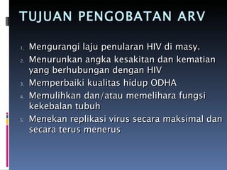 TUJUAN PENGOBATAN ARV Mengurangi laju penularan HIV di masy. Menurunkan angka kesakitan dan kematian yang berhubungan dengan HIV  Memperbaiki kualitas hidup ODHA  Memulihkan dan/atau memelihara fungsi kekebalan tubuh Menekan replikasi virus secara maksimal dan secara terus menerus 