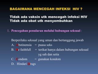 BAGAIMANA MENCEGAH INFEKSI  HIV ? Tidak ada vaksin utk mencegah infeksi HIV Tidak ada obat utk menyembuhkan 1.  Pencegahan penularan melalui hubungan seksual  : Berperilaku seksual yang aman dan bertanggung jawab A.  A bstinensia  =  puasa seks B.  B e faithfull  =  terikat hanya dalam hubungan seksual  yg sah dan setia C.  C ondom  =  gunakan kondom  D.  Hindari  D rugs 