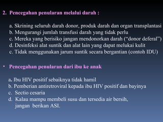 2.   Pencegahan penularan melalui darah : a. Skrining seluruh darah donor, produk darah dan organ transplantasi b. Mengurangi jumlah transfusi darah yang tidak perlu c. Mereka yang berisiko jangan mendonorkan darah (“donor deferal”) d. Desinfeksi alat suntik dan alat lain yang dapat melukai kulit c. Tidak menggunakan jarum suntik secara bergantian (contoh IDU) Pencegahan penularan dari ibu ke anak a .  Ibu HIV positif sebaiknya tidak hamil b. Pemberian antiretroviral kepada ibu HIV positif dan bayinya c.  Sectio cesaria d.  Kalau mampu membeli susu dan tersedia air bersih, jangan  berikan ASI. 