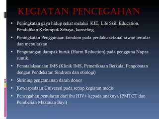 KEGIATAN PENCEGAHAN Peningkatan gaya hidup sehat melalui  KIE, Life Skill Education, Pendidikan Kelompok Sebaya, konseling Peningkatan Penggunaan kondom pada perilaku seksual rawan tertular dan menularkan Pengurangan dampak buruk (Harm Reduction) pada pengguna Napza suntik. Penatalaksanaan IMS (Klinik IMS, Pemeriksaan Berkala, Pengobatan dengan Pendekatan Sindrom dan etiologi) Skrining pengamanan darah donor Kewaspadaan Universal pada setiap kegiatan medis Pencegahan penularan dari ibu HIV+ kepada anaknya (PMTCT dan Pemberian Makanan Bayi) 