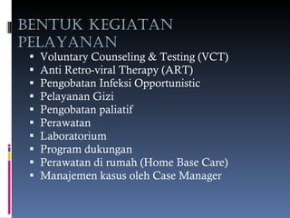 BENTUK KEGIATAN PELAYANAN Voluntary Counseling & Testing (VCT) Anti Retro-viral Therapy (ART) Pengobatan Infeksi Opportunistic Pelayanan Gizi Pengobatan paliatif Perawatan Laboratorium Program dukungan Perawatan di rumah (Home Base Care) Manajemen kasus oleh Case Manager 