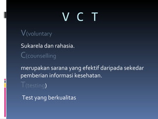 V C T  V (voluntary   Sukarela dan rahasia. C (counselling   merupakan sarana yang efektif daripada sekedar pemberian informasi kesehatan. T (testing ) Test yang berkualitas 