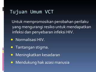Tujuan Umum VCT  Untuk mempromosikan perobahan perilaku yang mengurangi resiko untuk mendapatkan infeksi dan penyebaran infeksi HIV. Normalisasi HIV. Tantangan stigma. Meningkatkan kesadaran Mendukung hak azasi manusia 