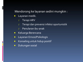 Mendorong ke layanan sedini mungkin : Layanan medik.  Terapi ARV Terapi dan prevensi infeksi oportunistik Penularan ibu-anak Keluarga Berencana Layanan Emosi/Psikologis Konseling untuk hidup positif Dukungan sosial 