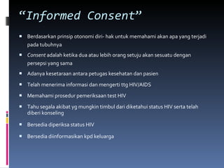 “ Informed Consent ”   Berdasarkan prinsip otonomi diri- hak untuk memahami akan apa yang terjadi pada tubuhnya Consent  adalah ketika dua atau lebih orang setuju akan sesuatu dengan persepsi yang sama Adanya kesetaraan antara petugas kesehatan dan pasien  Telah menerima informasi dan mengerti ttg HIV/AIDS Memahami prosedur pemeriksaan test HIV Tahu segala akibat yg mungkin timbul dari diketahui status HIV serta telah diberi konseling Bersedia diperiksa status HIV  Bersedia diinformasikan kpd keluarga  
