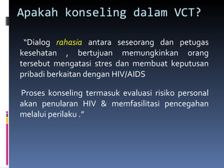 Apakah konseling dalam VCT? “ Dialog  rahasia  antara seseorang dan petugas kesehatan , bertujuan memungkinkan orang tersebut mengatasi stres dan membuat keputusan pribadi berkaitan dengan HIV/AIDS Proses konseling termasuk evaluasi risiko personal akan penularan HIV & memfasilitasi pencegahan melalui perilaku .” 