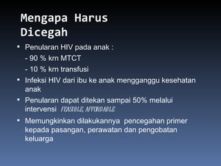 Mengapa Harus Dicegah Penularan HIV pada anak : - 90 % krn MTCT - 10 % krn transfusi Infeksi HIV dari ibu ke anak mengganggu kesehatan anak Penularan dapat ditekan sampai 50% melalui intervensi  feasible, affordable  Memungkinkan dilakukannya  pencegahan primer kepada pasangan, perawatan dan pengobatan keluarga 