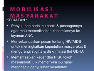 MOBILISASI  MASYARAKAT KEGIATAN : Penyuluhan pada ibu hamil & pasangannya agar mau memeriksakan kehamilannya ke layanan ANC Menyebarluaskan pesan tentang HIV/AIDS untuk meningkatkan kepedulian masyarakat & mengurangi stigma & diskriminasi thd ODHA Memanfaatkan kader (Ibu PKK, tokoh masyarakat) utk memotivasi ibu hamil menghadiri penyuluhan kesehatan 