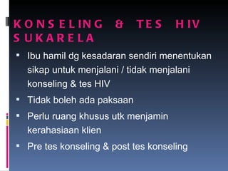 KONSELING  &  TES  HIV  SUKARELA Ibu hamil dg kesadaran sendiri menentukan sikap untuk menjalani / tidak menjalani konseling & tes HIV Tidak boleh ada paksaan Perlu ruang khusus utk menjamin kerahasiaan klien  Pre tes konseling & post tes konseling 