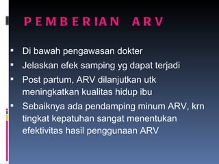 PEMBERIAN  ARV Di bawah pengawasan dokter Jelaskan efek samping yg dapat terjadi Post partum, ARV dilanjutkan utk meningkatkan kualitas hidup ibu Sebaiknya ada pendamping minum ARV, krn tingkat kepatuhan sangat menentukan efektivitas hasil penggunaan ARV 