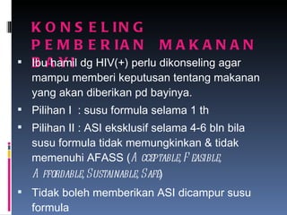 KONSELING  PEMBERIAN  MAKANAN  BAYI Ibu hamil dg HIV(+) perlu dikonseling agar mampu memberi keputusan tentang makanan yang akan diberikan pd bayinya. Pilihan I  : susu formula selama 1 th Pilihan II : ASI eksklusif selama 4-6 bln bila susu formula tidak memungkinkan & tidak memenuhi AFASS ( Acceptable, Feasible, Affordable, Sustainable, Safe ) Tidak boleh memberikan ASI dicampur susu formula 