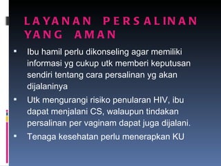 LAYANAN  PERSALINAN  YANG  AMAN Ibu hamil perlu dikonseling agar memiliki informasi yg cukup utk memberi keputusan sendiri tentang cara persalinan yg akan dijalaninya Utk mengurangi risiko penularan HIV, ibu dapat menjalani CS, walaupun tindakan persalinan per vaginam dapat juga dijalani. Tenaga kesehatan perlu menerapkan KU 