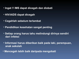 HIV/AIDS dapat dicegah  Cegahlah sebelum terlambat Pendidikan kesehatan sangat penting Setiap orang harus tahu melindungi dirinya sendiri dari infeksi Informasi harus diberikan baik pada laki, perempuan, anak sekolah Mencegah lebih baik daripada mengobati Ingat !! IMS dapat dicegah dan diobati 