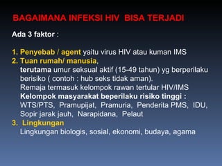 Ada 3 faktor  : 1.   Penyebab  /  agent  yaitu virus HIV atau kuman IMS 2.   Tuan rumah/ manusia , terutama  umur seksual aktif (15-49 tahun) yg berperilaku  berisiko ( contoh : hub seks tidak aman). Remaja termasuk kelompok rawan tertular HIV/IMS Kelompok masyarakat beperilaku risiko tinggi : WTS/PTS,  Pramupijat,  Pramuria,  Penderita PMS,  IDU, Sopir jarak jauh,  Narapidana,  Pelaut 3.   Lingkungan  Lingkungan biologis, sosial, ekonomi, budaya, agama BAGAIMANA INFEKSI HIV  BISA TERJADI  
