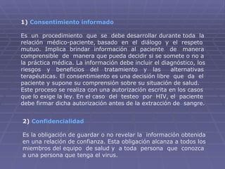 1)  Consentimiento informado Es  un  procedimiento  que  se  debe desarrollar durante toda  la relación  médico-paciente, basado  en  el  diálogo  y  el  respeto mutuo.  Implica  brindar  información  al  paciente  de  manera comprensible  de  manera que pueda decidir si se somete o no a la práctica médica. La información debe incluir el diagnóstico, los riesgos  y  beneficios  del  tratamiento  y  las  alternativas terapéuticas. El consentimiento es una decisión libre  que  da  el paciente y supone su comprensión sobre su situación de salud. Este proceso se realiza con una autorización escrita en los casos que lo exige la ley. En el caso  del  testeo  por  HIV, el  paciente debe firmar dicha autorización antes de la extracción de  sangre.  2)  Confidencialidad Es la obligación de guardar o no revelar la  información obtenida en una relación de confianza. Esta obligación alcanza a todos los miembros del equipo  de salud y  a toda  persona  que  conozca a una persona que tenga el virus. 