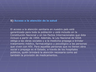 5)  Acceso a la atención de la salud El acceso a la atención sanitaria en nuestro país está garantizado para toda la población y está incluido en la Constitución Nacional y en los Pactos Internacionales que ésta incluye a partir de 1994. Además, la Ley Nacional de SIDA obliga a las obras sociales y a la medicina prepaga a brindar tratamiento médico, farmacológico y psicológico a las personas que viven con HIV. Para aquellas personas que no tienen obra social o prepaga es el Estado, a través de los hospitales públicos, quién brindará la atención necesaria como así también la provisión de medicamentos. 