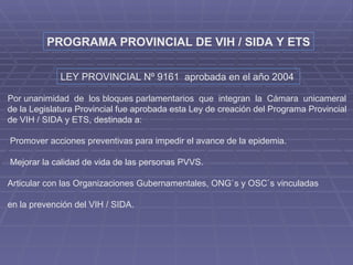 PROGRAMA PROVINCIAL DE VIH / SIDA Y ETS LEY PROVINCIAL Nº 9161  aprobada en el año 2004   Por unanimidad  de  los bloques parlamentarios  que  integran  la  Cámara  unicameral  de la Legislatura Provincial fue aprobada esta Ley de creación del Programa Provincial  de VIH / SIDA y ETS, destinada a: Promover acciones preventivas para impedir el avance de la epidemia. Mejorar la calidad de vida de las personas PVVS. Articular con las Organizaciones Gubernamentales, ONG`s y OSC`s vinculadas en la prevención del VIH / SIDA. 