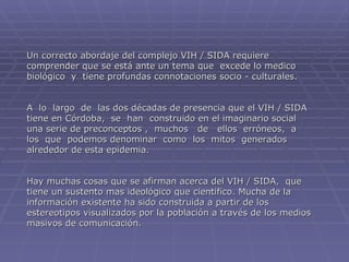 Un correcto abordaje del complejo VIH / SIDA requiere comprender que se está ante un tema que  excede lo medico  biológico  y  tiene profundas connotaciones socio - culturales.  A  lo  largo  de  las dos décadas de presencia que el VIH / SIDA tiene en Córdoba,  se  han  construido en el imaginario social  una serie de preconceptos ,  muchos  de  ellos  erróneos,  a  los  que  podemos denominar  como  los  mitos  generados  alrededor de esta epidemia. Hay muchas cosas que se afirman acerca del VIH / SIDA,  que  tiene un sustento mas ideológico que científico. Mucha de la  información existente ha sido construida a partir de los estereotipos visualizados por la población a través de los medios masivos de comunicación. 
