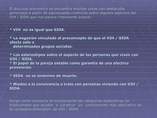 El discurso preventivo se encuentra muchas veces con obstáculos generados a partir de equivocadas creencias sobre algunos aspectos del VIH / SIDA que nos parece importante aclarar: * VIH  no es igual que SIDA. * La negación vinculada al preconcepto de que el VIH / SIDA afecta solo a    determinados grupos sociales. * Los estereotipos sobre el aspecto de las personas que viven con VIH / SIDA. * El papel de la pareja estable como garantía de una efectiva prevención.  * SIDA  no es sinónimo de muerte. * Miedos a la convivencia o trato con personas viviendo con VIH / SIDA. Surge como necesaria la incorporación de categorías explicativas no tradicionales que ayuden  a  construir  un  conocimiento más abarcativo de la verdadera dimensión  de VIH / SIDA 
