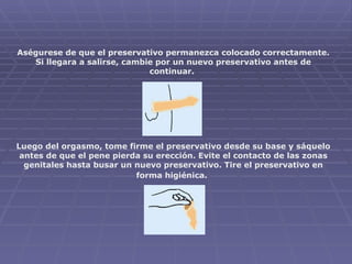Aségurese de que el preservativo permanezca colocado correctamente. Si llegara a salirse, cambie por un nuevo preservativo antes de continuar.                 Luego del orgasmo, tome firme el preservativo desde su base y sáquelo antes de que el pene pierda su erección. Evite el contacto de las zonas genitales hasta busar un nuevo preservativo. Tire el preservativo en forma higiénica.   