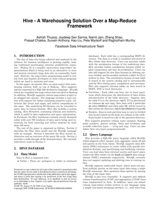 Hive - A Warehousing Solution Over a Map-Reduce
                              Framework

                    Ashish Thusoo, Joydeep Sen Sarma, Namit Jain, Zheng Shao,
            Prasad Chakka, Suresh Anthony, Hao Liu, Pete Wyckoff and Raghotham Murthy
                                                    Facebook Data Infrastructure Team

1. INTRODUCTION                                                                        databases. Each table has a corresponding HDFS di-
   The size of data sets being collected and analyzed in the                           rectory. The data in a table is serialized and stored in
industry for business intelligence is growing rapidly, mak-                            ﬁles within that directory. Users can associate tables
ing traditional warehousing solutions prohibitively expen-                             with the serialization format of the underlying data.
sive. Hadoop [3] is a popular open-source map-reduce im-                               Hive provides builtin serialization formats which ex-
plementation which is being used as an alternative to store                            ploit compression and lazy de-serialization. Users can
and process extremely large data sets on commodity hard-                               also add support for new data formats by deﬁning cus-
ware. However, the map-reduce programming model is very                                tom serialize and de-serialize methods (called SerDe’s)
low level and requires developers to write custom programs                             written in Java. The serialization format of each table
which are hard to maintain and reuse.                                                  is stored in the system catalog and is automatically
   In this paper, we present Hive, an open-source data ware-                           used by Hive during query compilation and execution.
housing solution built on top of Hadoop. Hive supports                                 Hive also supports external tables on data stored in
queries expressed in a SQL-like declarative language - HiveQL,                         HDFS, NFS or local directories.
which are compiled into map-reduce jobs executed on Hadoop.                          • Partitions - Each table can have one or more parti-
In addition, HiveQL supports custom map-reduce scripts to                              tions which determine the distribution of data within
be plugged into queries. The language includes a type sys-                             sub-directories of the table directory. Suppose data
tem with support for tables containing primitive types, col-                           for table T is in the directory /wh/T. If T is partitioned
lections like arrays and maps, and nested compositions of                              on columns ds and ctry, then data with a particular
the same. The underlying IO libraries can be extended to                               ds value 20090101 and ctry value US, will be stored in
query data in custom formats. Hive also includes a system                              ﬁles within the directory /wh/T/ds=20090101/ctry=US.
catalog, Hive-Metastore, containing schemas and statistics,                          • Buckets - Data in each partition may in turn be divided
which is useful in data exploration and query optimization.                            into buckets based on the hash of a column in the table.
In Facebook, the Hive warehouse contains several thousand                              Each bucket is stored as a ﬁle in the partition directory.
tables with over 700 terabytes of data and is being used ex-                        Hive supports primitive column types (integers, ﬂoating
tensively for both reporting and ad-hoc analyses by more                          point numbers, generic strings, dates and booleans) and
than 100 users.                                                                   nestable collection types — array and map. Users can also
   The rest of the paper is organized as follows. Section 2                       deﬁne their own types programmatically.
describes the Hive data model and the HiveQL language
with an example. Section 3 describes the Hive system ar-                          2.2 Query Language
chitecture and an overview of the query life cycle. Section 4
provides a walk-through of the demonstration. We conclude                            Hive provides a SQL-like query language called HiveQL
with future work in Section 5.                                                    which supports select, project, join, aggregate, union all and
                                                                                  sub-queries in the from clause. HiveQL supports data deﬁ-
                                                                                  nition (DDL) statements to create tables with speciﬁc seri-
2. HIVE DATABASE                                                                  alization formats, and partitioning and bucketing columns.
                                                                                  Users can load data from external sources and insert query
2.1     Data Model                                                                results into Hive tables via the load and insert data manip-
  Data in Hive is organized into:                                                 ulation (DML) statements respectively. HiveQL currently
   • Tables - These are analogous to tables in relational                         does not support updating and deleting rows in existing ta-
                                                                                  bles.
                                                                                     HiveQL supports multi-table insert, where users can per-
Permission to copy without fee all or part of this material is granted provided   form multiple queries on the same input data using a single
that the copies are not made or distributed for direct commercial advantage,      HiveQL statement. Hive optimizes these queries by sharing
the VLDB copyright notice and the title of the publication and its date appear,   the scan of the input data.
and notice is given that copying is by permission of the Very Large Data             HiveQL is also very extensible. It supports user deﬁned
Base Endowment. To copy otherwise, or to republish, to post on servers            column transformation (UDF) and aggregation (UDAF) func-
or to redistribute to lists, requires a fee and/or special permission from the    tions implemented in Java. In addition, users can embed
publisher, ACM.
VLDB ‘09, August 24-28, 2009, Lyon, France                                        custom map-reduce scripts written in any language using
Copyright 2009 VLDB Endowment, ACM 000-0-00000-000-0/00/00.                       a simple row-based streaming interface, i.e., read rows from
 