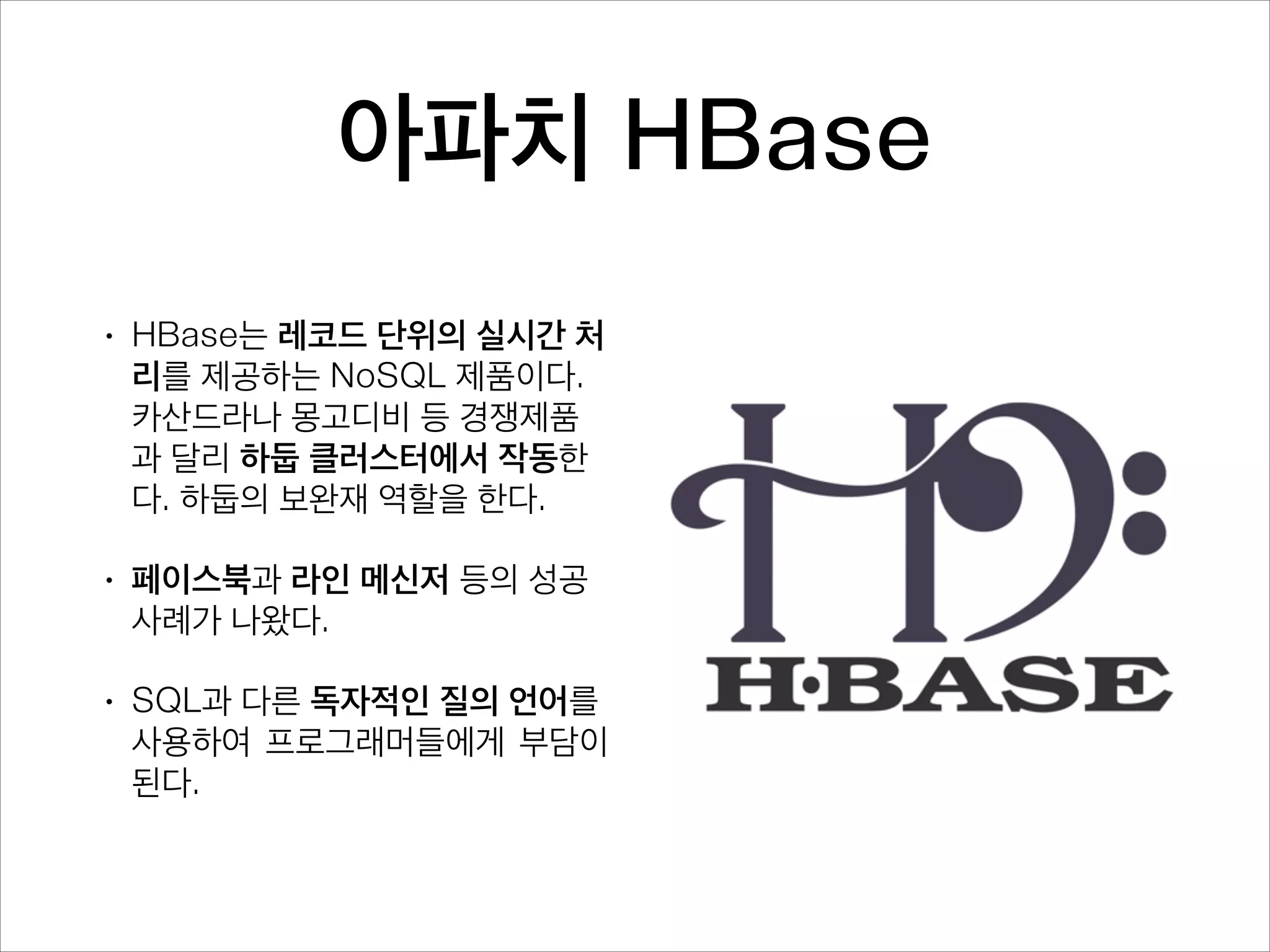 2. 실시간 조회
•

이메일, 채팅 등이나 유저 클릭 등의
데이터가 생성되는 동시에 저장하
고 언제든지 불러오고 싶지만. 테라
~페타 바이트 단위로 쌓이고 밀리
초~나노 초 안에 조회해야한다면?
배치 처리 위주의 하둡이 다루기 힘
든 분야다.

•

페이스북, 라인 메신저 등의 글로벌
인터넷 서비스 회사에서 부딪힌 문
제다. 금융, 의료, 보안 등의 분야도
마찬가지다.

 