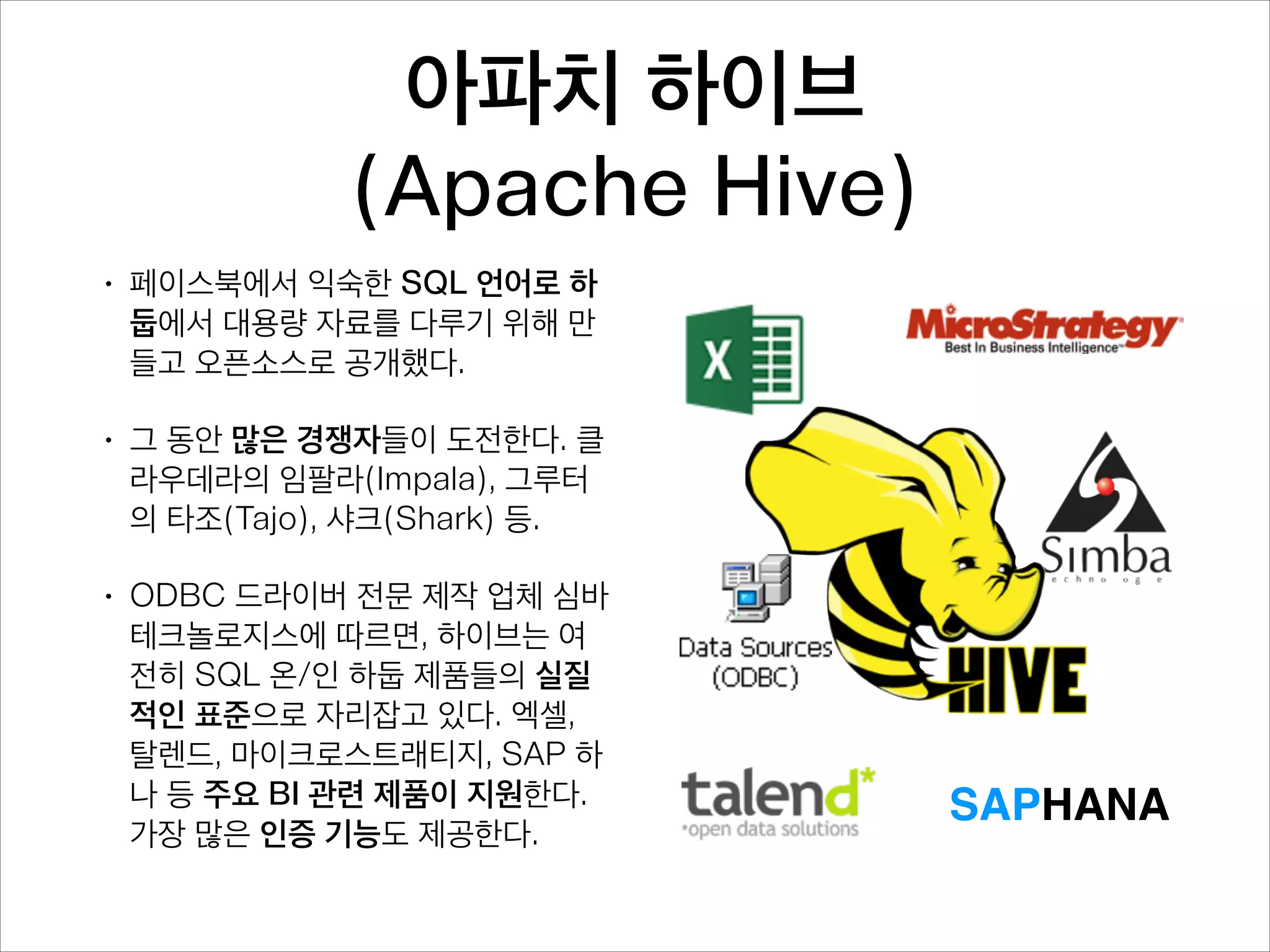 아파치 하이브 
(Apache Hive)
•

페이스북에서 익숙한 SQL 언어로 하
둡에서 대용량 자료를 다루기 위해 만
들고 오픈소스로 공개했다.

•

그 동안 많은 경쟁자들이 도전한다. 클
라우데라의 임팔라(Impala), 타조
(Tajo), 샤크(Shark) 등.

•

ODBC 드라이버 전문 제작 업체 심바
테크놀로지스에 따르면, 하이브는 여
전히 SQL 온/인 하둡 제품들의 실질
적인 표준으로 자리잡고 있다. 엑셀,
탈렌드, 마이크로스트래티지, SAP 하
나 등 주요 BI 관련 제품이 지원한다.
가장 많은 인증 기능도 제공한다.

SAPHANA

 