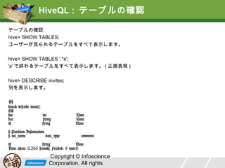 HiveQL : テーブルの確認
テーブルの確認
hive> SHOW TABLES;
ユーザーが見られるテーブルをすべて表示します。
hive> SHOW TABLES '.*s';
's' で終わるテーブルをすべて表示します。 ( 正規表現 )
hive> DESCRIBE invites;
列を表示します。
例

hive> describe invites;
OK
foo
int
bar
string
ds
string
# Partition Information
# col_name
data_type

None
None
None
comment

ds
string
None
Time taken: 0.265 seconds, Fetched: 8 row(s)

Copyright © Infoscience
Corporation. All rights

 