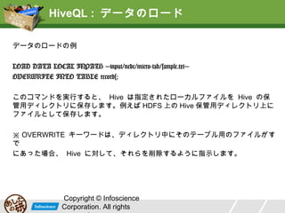 HiveQL : データのロード
データのロードの例
LOAD DATA LOCAL INPATH 'input/ncdc/micro-tab/sample.txt'
OVERWRITE INTO TABLE records;
このコマンドを実行すると、 Hive は指定されたローカルファイルを Hive の保
管用ディレクトリに保存します。例えば HDFS 上の Hive 保管用ディレクトリ上に
ファイルとして保存します。
※ OVERWRITE キーワードは、ディレクトリ中にそのテーブル用のファイルがす
でにあった場合、 Hive に対して、それらを削除するように指示します。

Copyright © Infoscience
Corporation. All rights

 