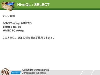 HiveQL : SELECT
クエリの例
SELECT weekday, COUNT(*)
FROM u_data_new
GROUP BY weekday;
このように、 SQL に似た構文が使用できます。

Copyright © Infoscience
Corporation. All rights

 