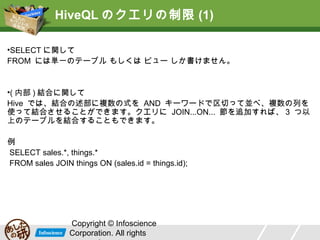 HiveQL のクエリの制限 (1)
•SELECT に関して
FROM には単一のテーブル もしくは ビュー しか書けません。

•( 内部 ) 結合に関して
Hive では、結合の述部に複数の式を AND キーワードで区切って並べ、複数の列を
使って結合させることができます。クエリに JOIN...ON... 節を追加すれば、 3 つ以
上のテーブルを結合することもできます。
例
SELECT sales.*, things.*
FROM sales JOIN things ON (sales.id = things.id);

Copyright © Infoscience
Corporation. All rights

 