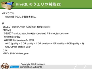 HiveQL のクエリの制限 (2)
•サブクエリ
FROM 節中にしか書けません。
例
SELECT station, year, AVG(max_temperature)
FROM (
SELECT station, year, MAX(temperature) AS max_temperature
FROM records2
WHERE temperature != 9999
AND (quality = 0 OR quality = 1 OR quality = 4 OR quality = 5 OR quality = 9)
GROUP BY station, year
) mt
GROUP BY station, year;

Copyright © Infoscience
Corporation. All rights

 