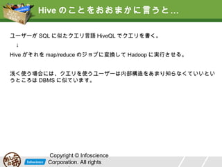 Hive のことをおおまかに言うと …
ユーザーが SQL に似たクエリ言語 HiveQL でクエリを書く。
　↓
Hive がそれを map/reduce のジョブに変換して Hadoop に実行させる。
浅く使う場合には、クエリを使うユーザーは内部構造をあまり知らなくていいとい
うところは DBMS に似ています。

Copyright © Infoscience
Corporation. All rights

 