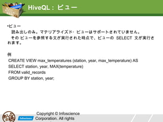 HiveQL : ビュー
•ビュー
読み出しのみ。マテリアライズド・ビューはサポートされていません。
その ビューを参照する文が実行された時点で、ビューの SELECT 文が実行され
ます。
例
CREATE VIEW max_temperatures (station, year, max_temperature) AS
SELECT station, year, MAX(temperature)
FROM valid_records
GROUP BY station, year;

Copyright © Infoscience
Corporation. All rights

 