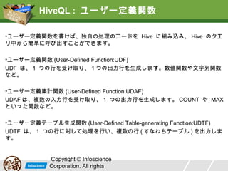 HiveQL : ユーザー定義関数
•ユーザー定義関数を書けば、独自の処理のコードを Hive に組み込み、 Hive のクエ
リ中から簡単に呼び出すことができます。
•ユーザー定義関数 (User-Defined Function:UDF)
UDF は、 1 つの行を受け取り、 1 つの出力行を生成します。数値関数や文字列関数
など。
•ユーザー定義集計関数 (User-Defined Function:UDAF)
UDAF は、複数の入力行を受け取り、 1 つの出力行を生成します。 COUNT や MAX
といった関数など。
•ユーザー定義テーブル生成関数 (User-Defined Table-generating Function:UDTF)
UDTF は、 1 つの行に対して処理を行い、複数の行 ( すなわちテーブル ) を出力しま
す。
Copyright © Infoscience
Corporation. All rights

 
