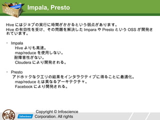 Impala, Presto
Hive にはジョブの実行に時間がかかるという弱点があります。
Hive の有効性を受け、その問題を解決した Impara や Presto という OSS が開発さ
れています。
・ Impala
Hive よりも高速。
map/reduce を使用しない。
耐障害性がない。
Cloudera により開発される。
・ Presto
アドホックなクエリの結果をインタラクティブに得ることに最適化。
map/reduce とは異なるアーキテクチャ。
Facebook により開発される。

Copyright © Infoscience
Corporation. All rights

 
