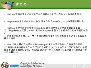 まとめ
・ Hadoop 互換のファイルシステムに格納されたデータセットの分析を行う。
・ map/reduce をサポートした SQL ライクな「 HiveQL 」という言語を用いる。
・ Hadoop を使ったクエリで mapreduce のプログラミングが不要になるの
で、 MapReduce に詳しくない人でも Hadoop を使って分析することが可能になる
。
→ いままでのような、ユーザーが RDBMS を使って分析を行うということの延長
線上にある。
・ Hive では一般のユーザーでも Hadoop のスケーラブルなところを活かせる。
cf. RDBMS の性能はスケーラブルになりにくい。シャーディングにすることも可
能だが運用が面倒になる。 NoSQL はスケーラブルだが ( クエリは ) 一般のユーザ
ーには難しい。

Copyright © Infoscience
Corporation. All rights

 