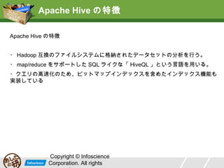 Apache Hive の特徴
Apache Hive の特徴
・ Hadoop 互換のファイルシステムに格納されたデータセットの分析を行う。
・ map/reduce をサポートした SQL ライクな「 HiveQL 」という言語を用いる。
・クエリの高速化のため、ビットマップインデックスを含めたインデックス機能も
実装している

Copyright © Infoscience
Corporation. All rights

 